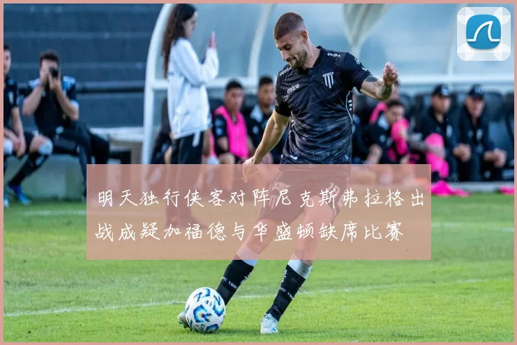 明天独行侠客对阵尼克斯弗拉格出战成疑加福德与华盛顿缺席比赛
