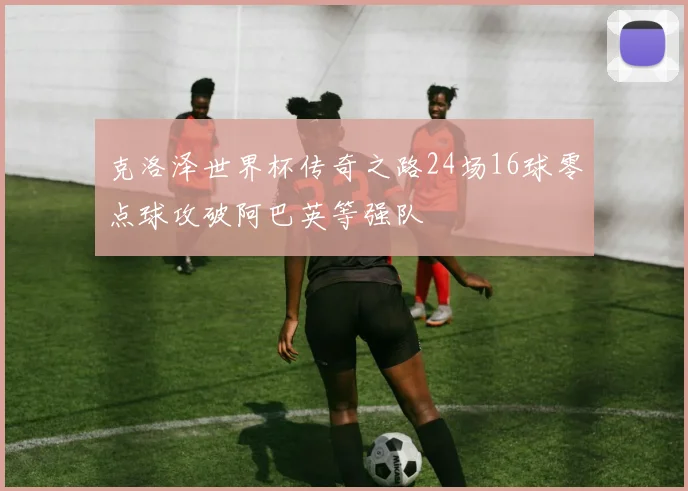 克洛泽世界杯传奇之路24场16球零点球攻破阿巴英等强队