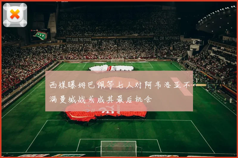 西媒曝姆巴佩等七人对阿韦洛亚不满曼城战或成其最后机会