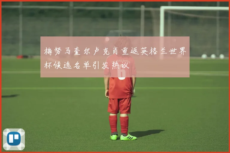 梅努马奎尔卢克肖重返英格兰世界杯候选名单引发热议