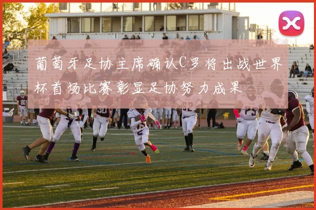 葡萄牙足协主席确认C罗将出战世界杯首场比赛彰显足协努力成果
