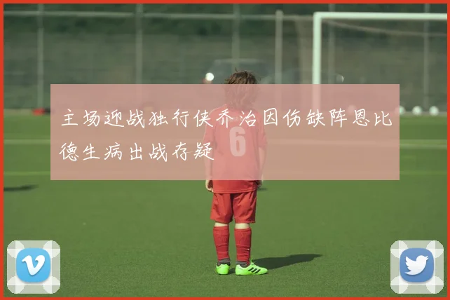 主场迎战独行侠乔治因伤缺阵恩比德生病出战存疑