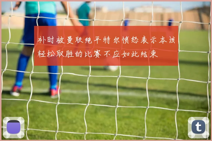 补时被曼联绝平特尔愤怒表示本该轻松取胜的比赛不应如此结束