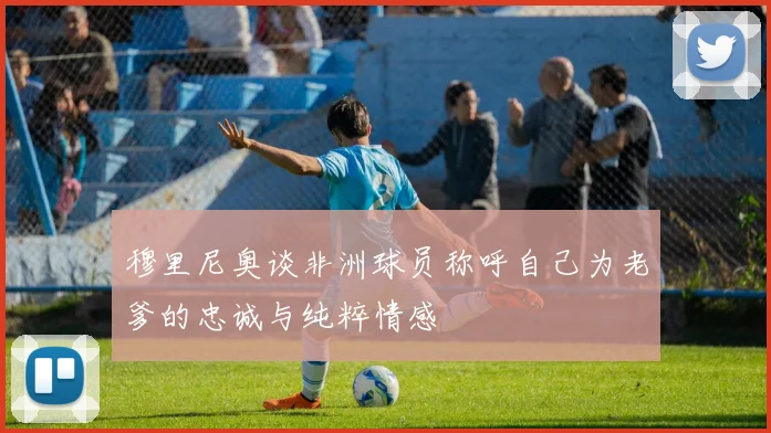 穆里尼奥谈非洲球员称呼自己为老爹的忠诚与纯粹情感