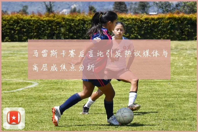 马雷斯卡赛后言论引发热议媒体与高层成焦点分析