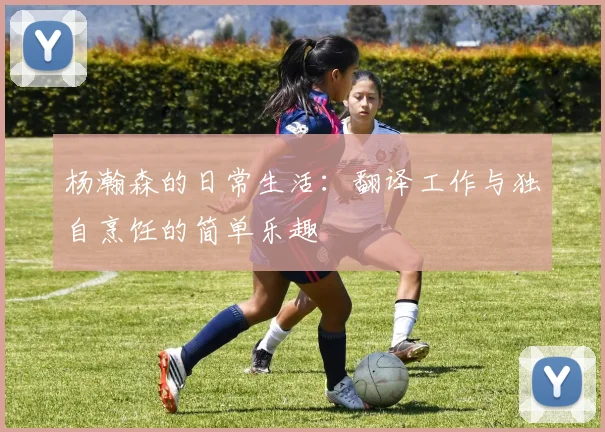 杨瀚森的日常生活：翻译工作与独自烹饪的简单乐趣
