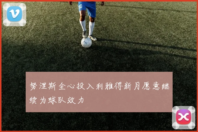 努涅斯全心投入利雅得新月愿意继续为球队效力