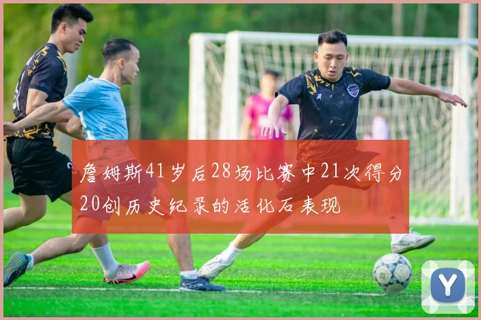 詹姆斯41岁后28场比赛中21次得分20创历史纪录的活化石表现
