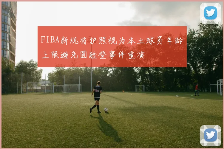 FIBA新规将护照视为本土球员年龄上限避免圆脸登事件重演