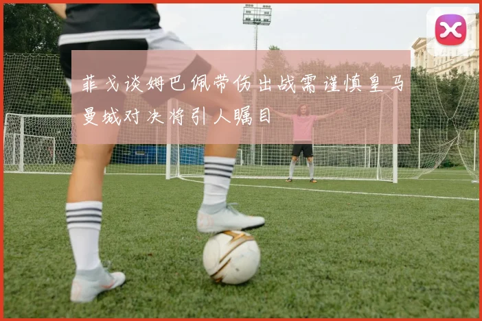 菲戈谈姆巴佩带伤出战需谨慎皇马曼城对决将引人瞩目