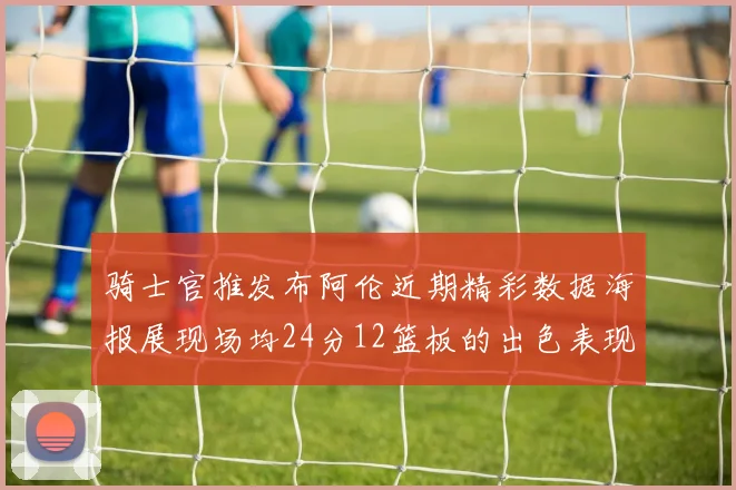 骑士官推发布阿伦近期精彩数据海报展现场均24分12篮板的出色表现