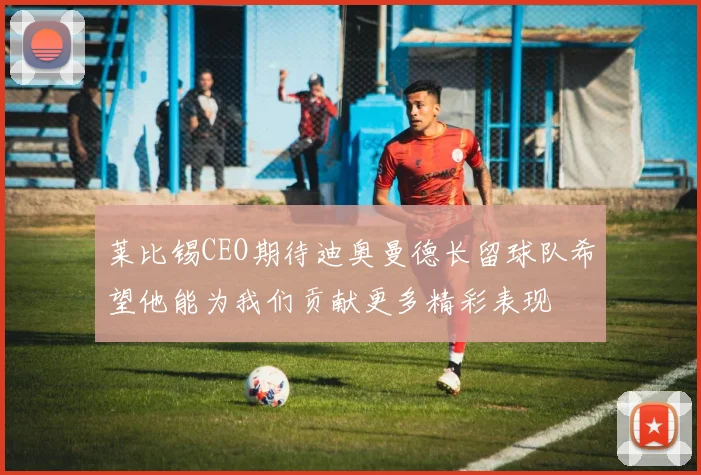 莱比锡CEO期待迪奥曼德长留球队希望他能为我们贡献更多精彩表现