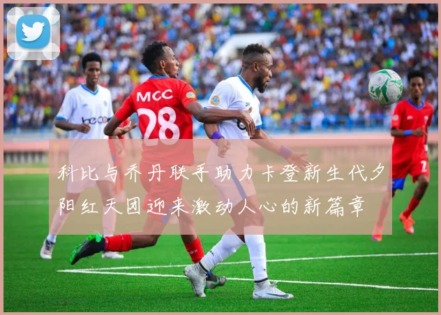 科比与乔丹联手助力卡登新生代夕阳红天团迎来激动人心的新篇章