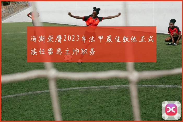 海斯荣膺2023年法甲最佳教练正式接任雷恩主帅职务