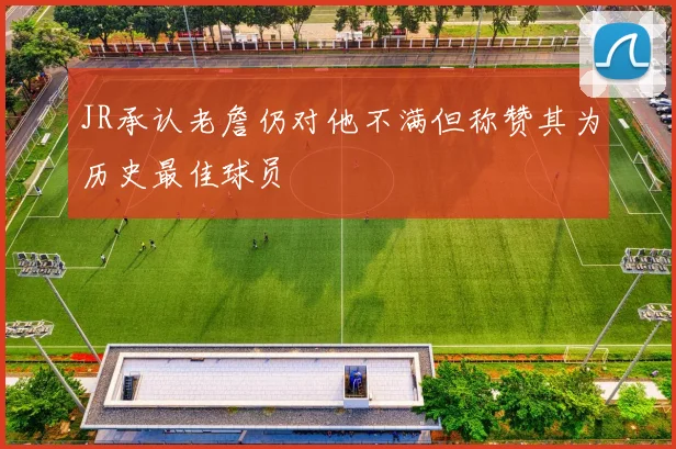 JR承认老詹仍对他不满但称赞其为历史最佳球员