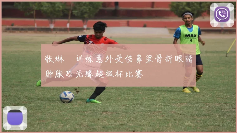 张琳芃训练意外受伤鼻梁骨折眼睛肿胀恐无缘超级杯比赛