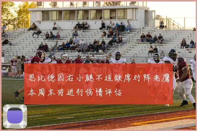 恩比德因右小腿不适缺席对阵老鹰本周末将进行伤情评估