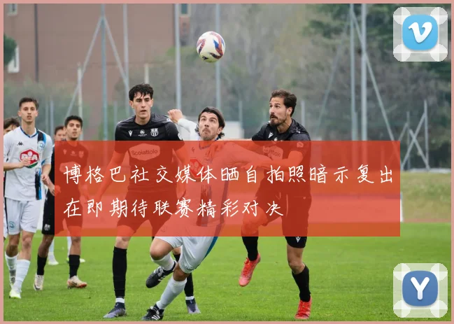 博格巴社交媒体晒自拍照暗示复出在即期待联赛精彩对决