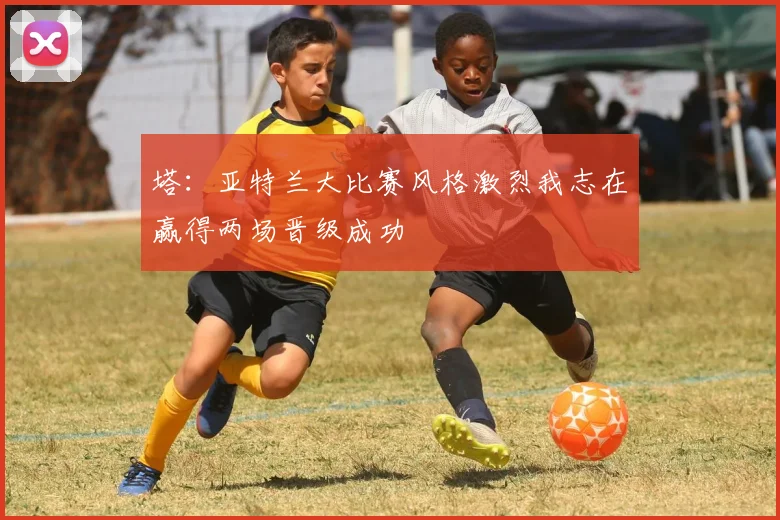 塔：亚特兰大比赛风格激烈我志在赢得两场晋级成功