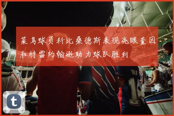 菜鸟球员科比桑德斯表现亮眼奎因和特雷约翰逊助力球队胜利