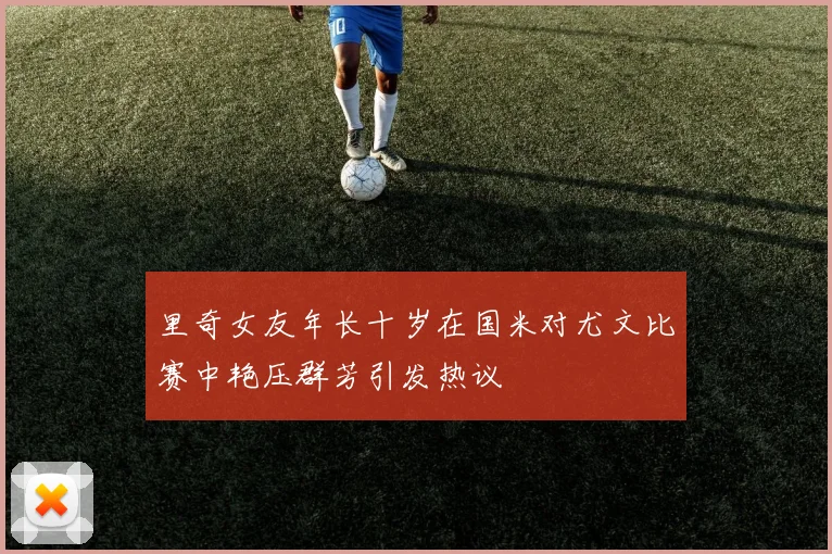 里奇女友年长十岁在国米对尤文比赛中艳压群芳引发热议