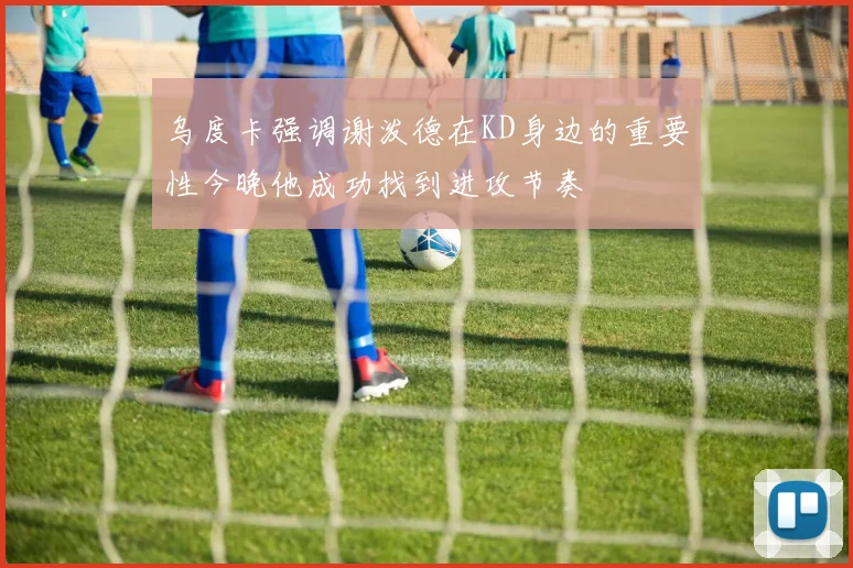 乌度卡强调谢泼德在KD身边的重要性今晚他成功找到进攻节奏