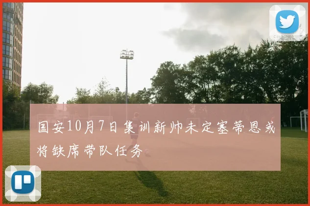 国安10月7日集训新帅未定塞蒂恩或将缺席带队任务