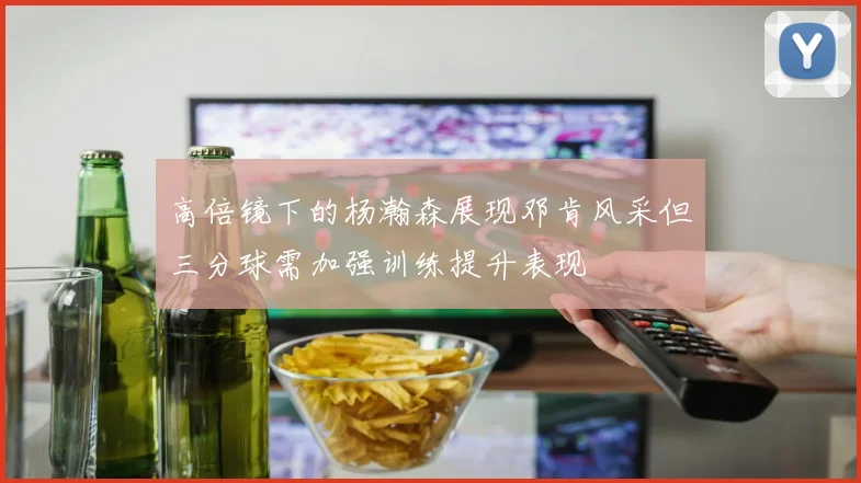 高倍镜下的杨瀚森展现邓肯风采但三分球需加强训练提升表现