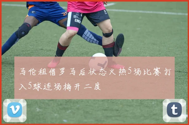 马伦租借罗马后状态火热5场比赛打入5球连场梅开二度