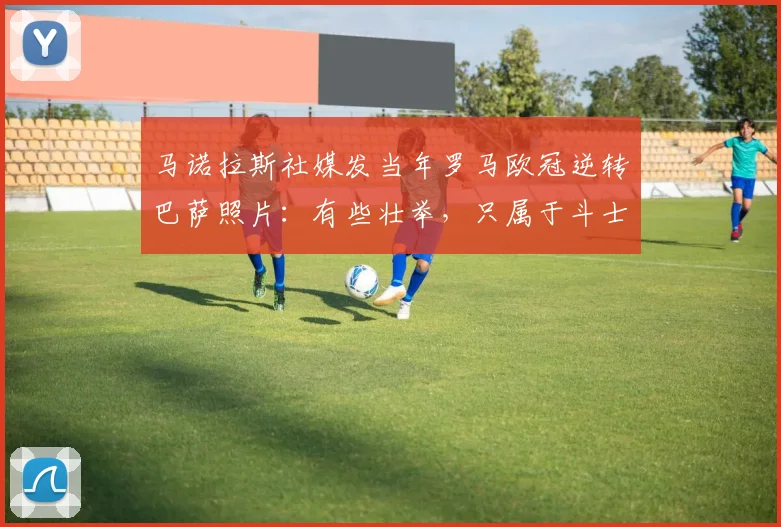 马诺拉斯社媒发当年罗马欧冠逆转巴萨照片：有些壮举，只属于斗士