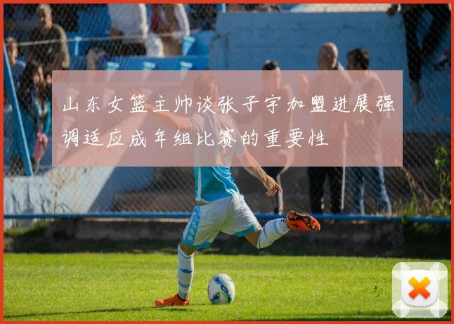 山东女篮主帅谈张子宇加盟进展强调适应成年组比赛的重要性
