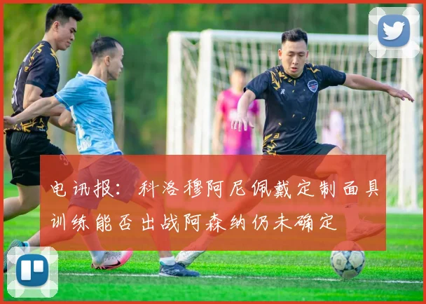 电讯报：科洛穆阿尼佩戴定制面具训练能否出战阿森纳仍未确定