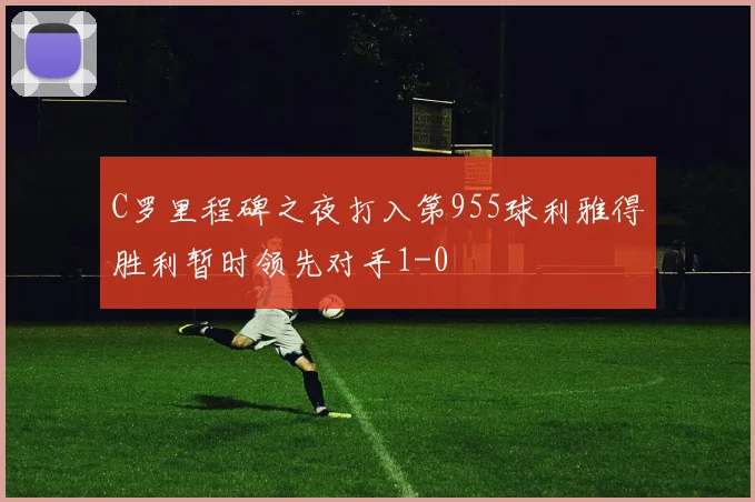 C罗里程碑之夜打入第955球利雅得胜利暂时领先对手1-0